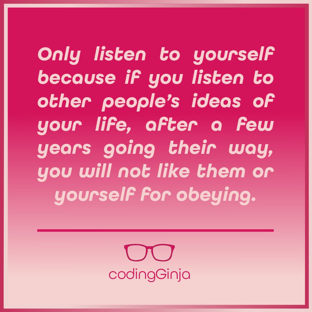 Only listen to yourself because if you listen to other people’s ideas of your life, after a few years going their way, you will not like them or yourself for obeying